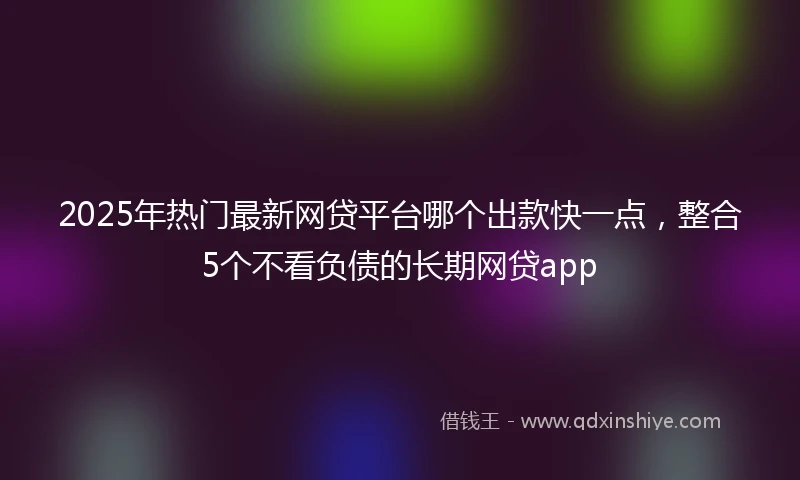 2025年热门最新网贷平台哪个出款快一点，整合5个不看负债的长期网贷app