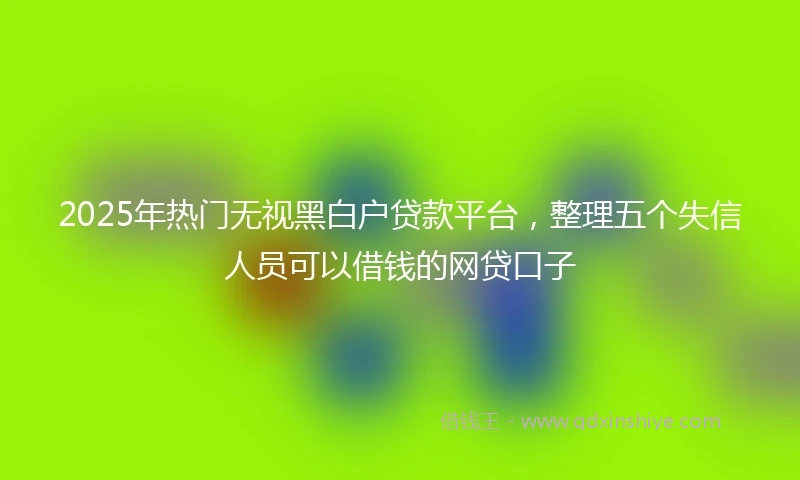 2025年热门无视黑白户贷款平台，整理五个失信人员可以借钱的网贷口子