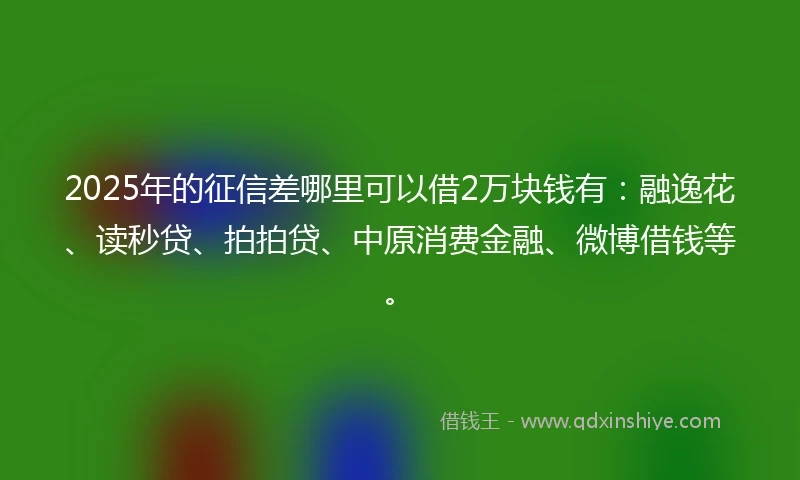 2025年的征信差哪里可以借2万块钱有：融逸花、读秒贷、拍拍贷、中原消费金融、微博借钱等。