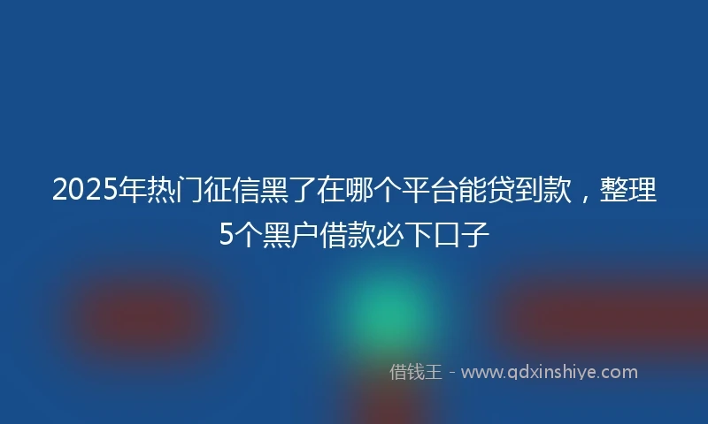 2025年热门征信黑了在哪个平台能贷到款，整理5个黑户借款必下口子