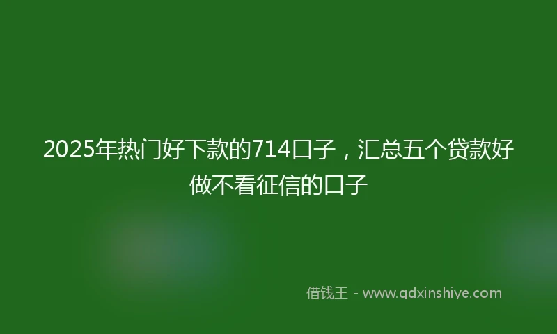 2025年热门好下款的714口子，汇总五个贷款好做不看征信的口子
