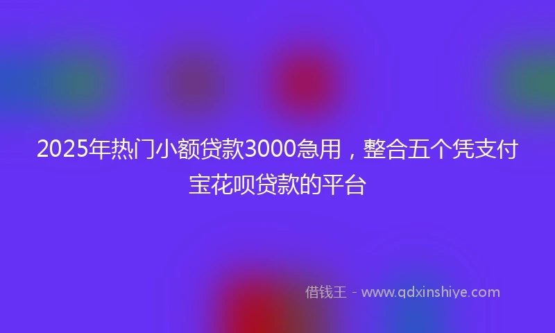 2025年热门小额贷款3000急用，整合五个凭支付宝花呗贷款的平台