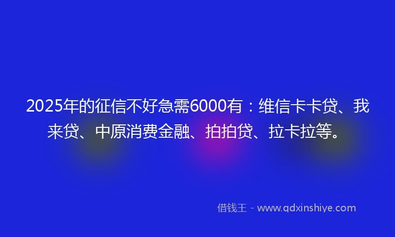 2025年的征信不好急需6000有：维信卡卡贷、我来贷、中原消费金融、拍拍贷、拉卡拉等。