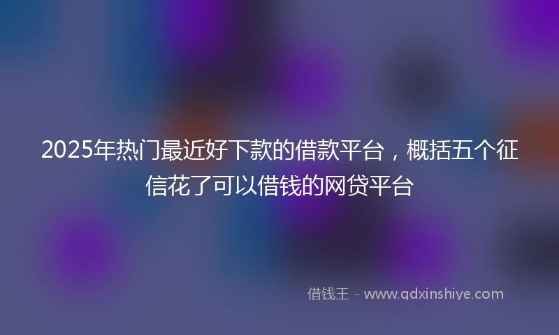 2025年热门最近好下款的借款平台，概括五个征信花了可以借钱的网贷平台