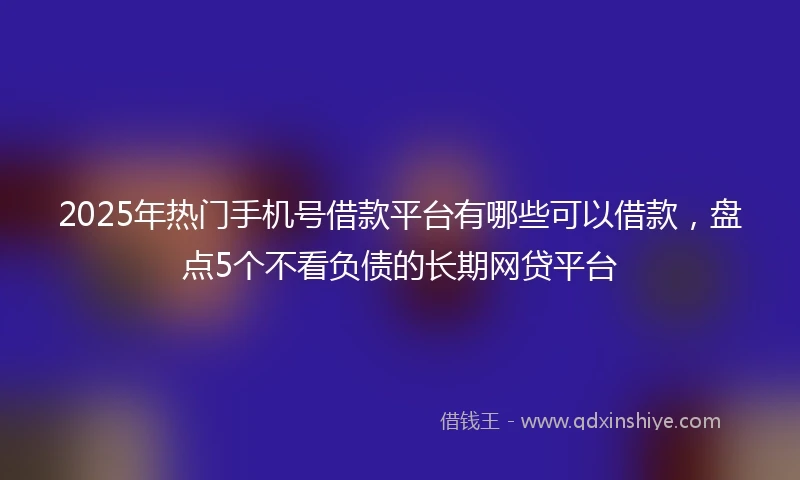 2025年热门手机号借款平台有哪些可以借款，盘点5个不看负债的长期网贷平台
