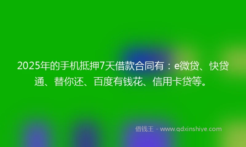 2025年的手机抵押7天借款合同有：e微贷、快贷通、替你还、百度有钱花、信用卡贷等。