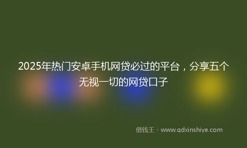 2025年热门安卓手机网贷必过的平台，分享五个无视一切的网贷口子