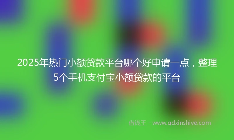 2025年热门小额贷款平台哪个好申请一点，整理5个手机支付宝小额贷款的平台