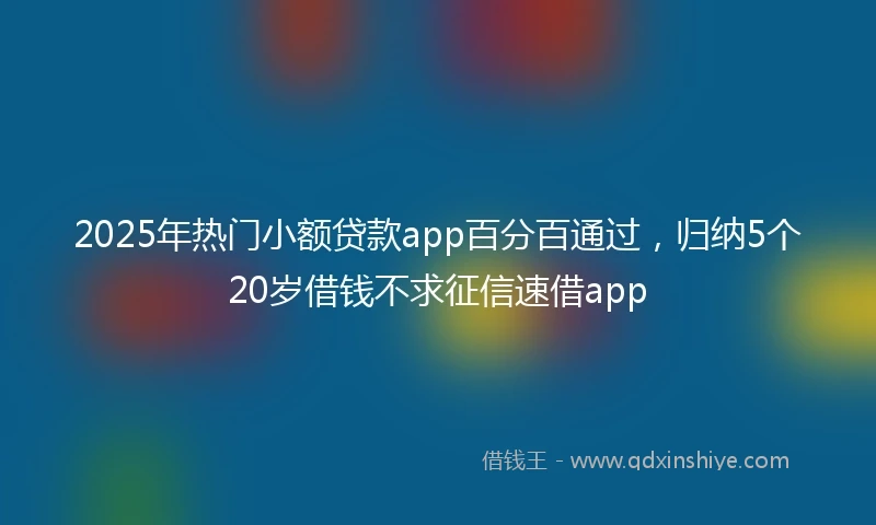 2025年热门小额贷款app百分百通过，归纳5个20岁借钱不求征信速借app
