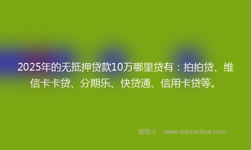 2025年的无抵押贷款10万哪里贷有：拍拍贷、维信卡卡贷、分期乐、快贷通、信用卡贷等。