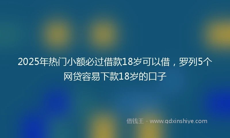 2025年热门小额必过借款18岁可以借，罗列5个网贷容易下款18岁的口子