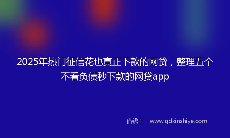 2025年热门征信花也真正下款的网贷，整理五个不看负债秒下款的网贷app