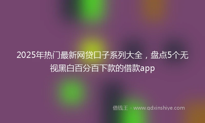 2025年热门最新网贷口子系列大全，盘点5个无视黑白百分百下款的借款app