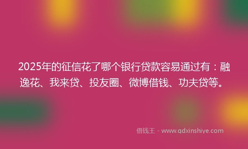 2025年的征信花了哪个银行贷款容易通过有：融逸花、我来贷、投友圈、微博借钱、功夫贷等。
