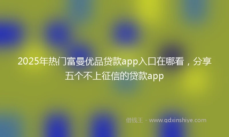 2025年热门富曼优品贷款app入口在哪看，分享五个不上征信的贷款app