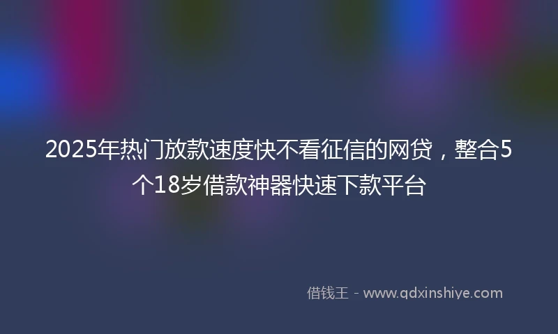2025年热门放款速度快不看征信的网贷，整合5个18岁借款神器快速下款平台
