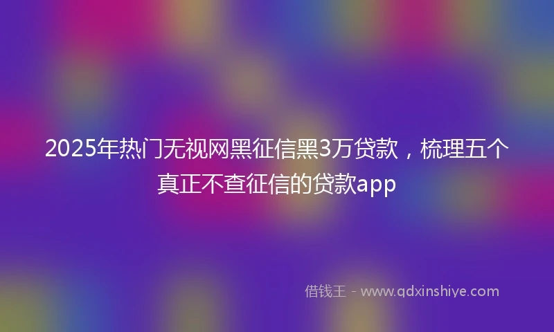 2025年热门无视网黑征信黑3万贷款，梳理五个真正不查征信的贷款app