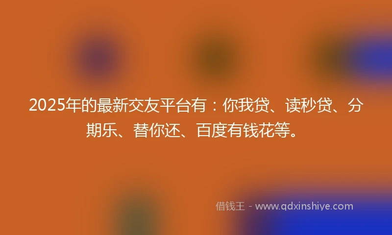 2025年的最新交友平台有：你我贷、读秒贷、分期乐、替你还、百度有钱花等。