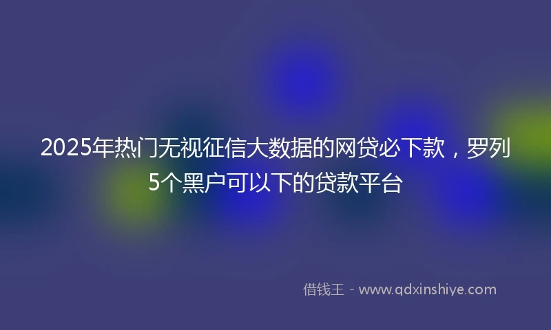2025年热门无视征信大数据的网贷必下款，罗列5个黑户可以下的贷款平台