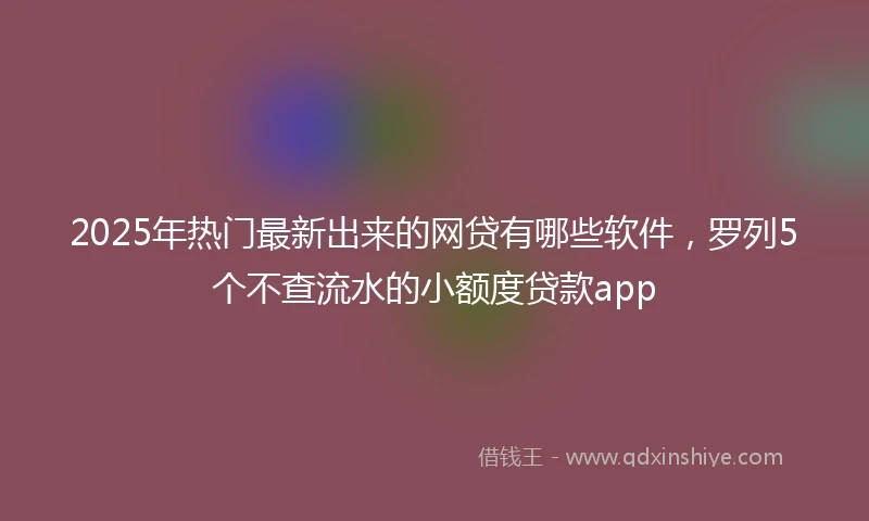 2025年热门最新出来的网贷有哪些软件，罗列5个不查流水的小额度贷款app