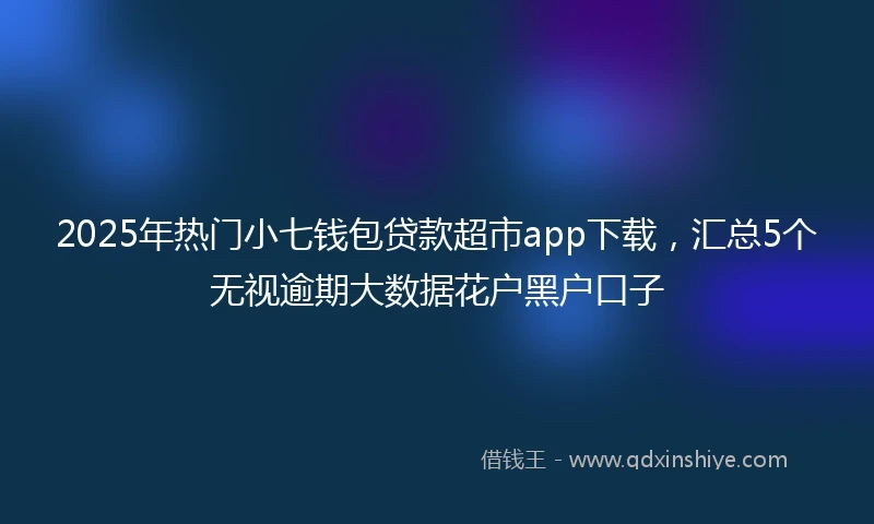2025年热门小七钱包贷款超市app下载，汇总5个无视逾期大数据花户黑户口子