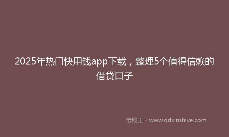2025年热门快用钱app下载，整理5个值得信赖的借贷口子