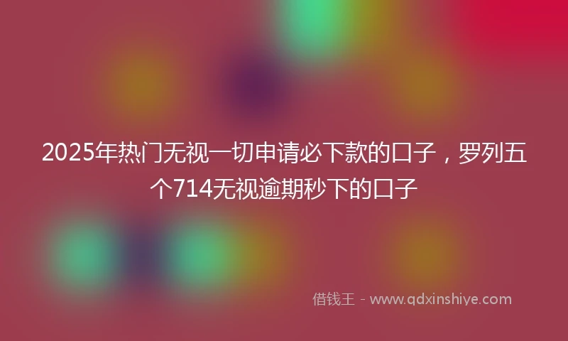 2025年热门无视一切申请必下款的口子，罗列五个714无视逾期秒下的口子