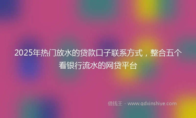 2025年热门放水的贷款口子联系方式，整合五个看银行流水的网贷平台