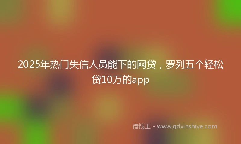 2025年热门失信人员能下的网贷，罗列五个轻松贷10万的app
