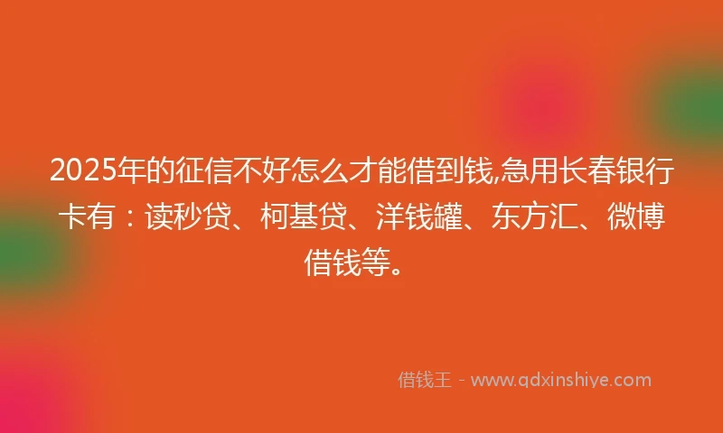 2025年的征信不好怎么才能借到钱,急用长春银行卡有：读秒贷、柯基贷、洋钱罐、东方汇、微博借钱等。