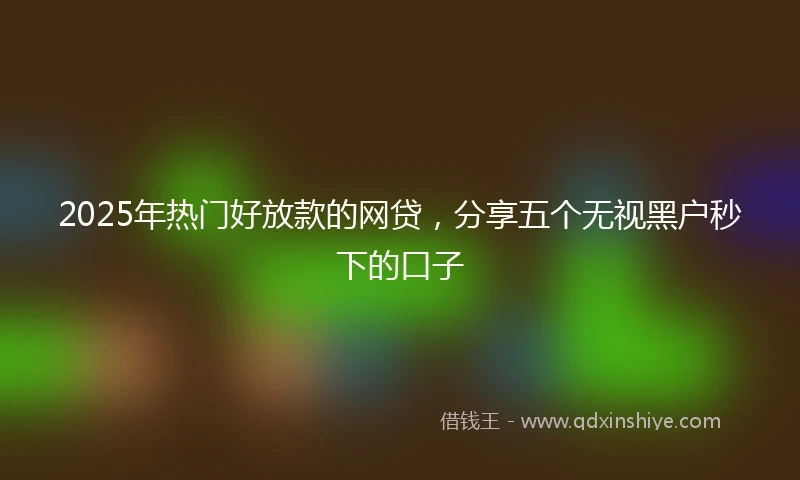 2025年热门好放款的网贷，分享五个无视黑户秒下的口子