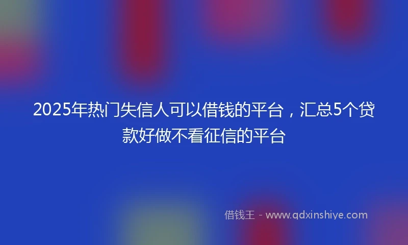 2025年热门失信人可以借钱的平台，汇总5个贷款好做不看征信的平台