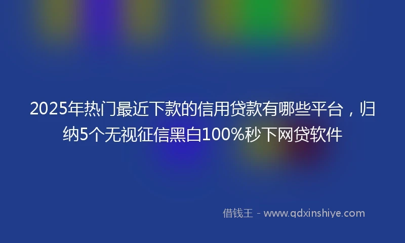 2025年热门最近下款的信用贷款有哪些平台，归纳5个无视征信黑白100%秒下网贷软件
