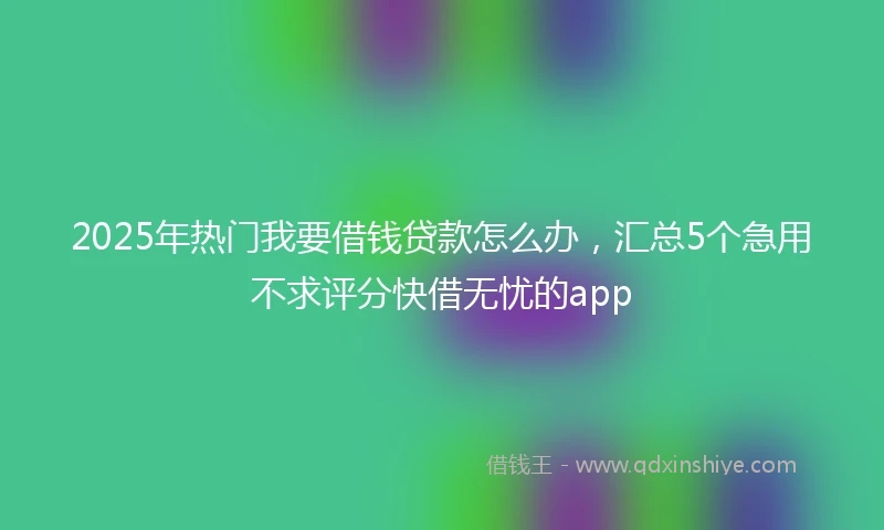 2025年热门我要借钱贷款怎么办，汇总5个急用不求评分快借无忧的app