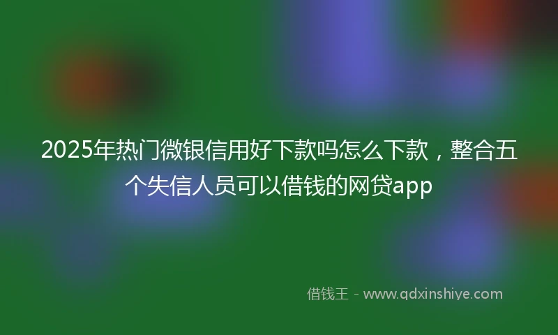 2025年热门微银信用好下款吗怎么下款，整合五个失信人员可以借钱的网贷app
