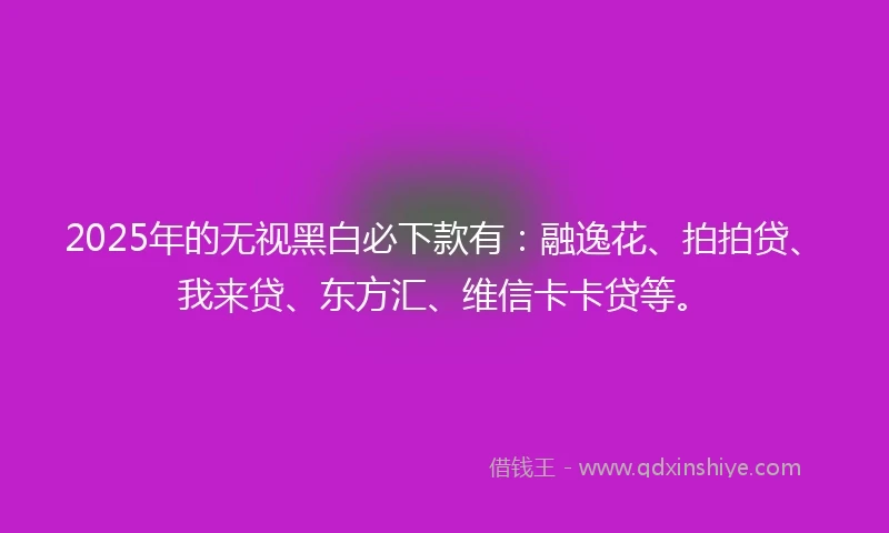 2025年的无视黑白必下款有：融逸花、拍拍贷、我来贷、东方汇、维信卡卡贷等。