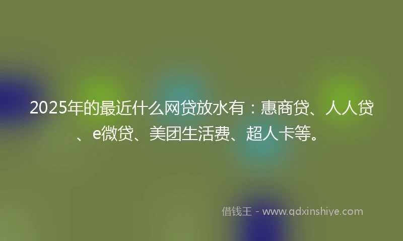2025年的最近什么网贷放水有：惠商贷、人人贷、e微贷、美团生活费、超人卡等。