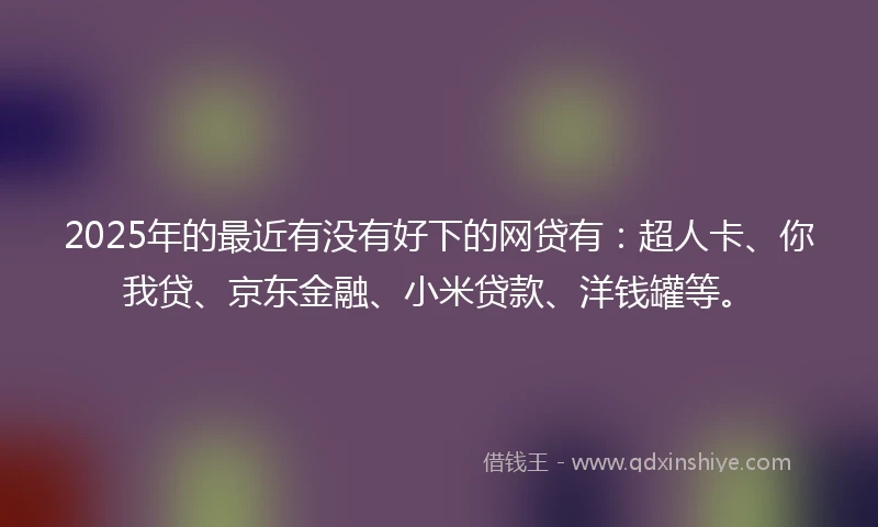 2025年的最近有没有好下的网贷有：超人卡、你我贷、京东金融、小米贷款、洋钱罐等。