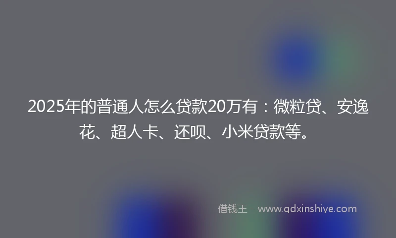 2025年的普通人怎么贷款20万有：微粒贷、安逸花、超人卡、还呗、小米贷款等。