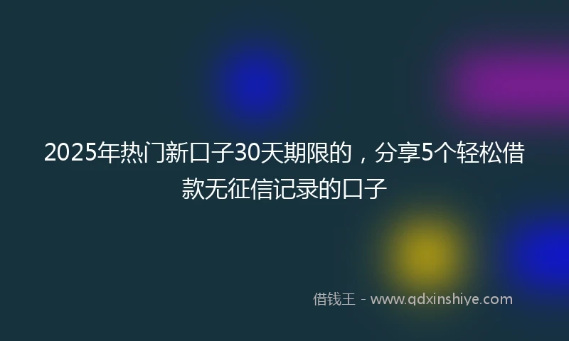 2025年热门新口子30天期限的，分享5个轻松借款无征信记录的口子