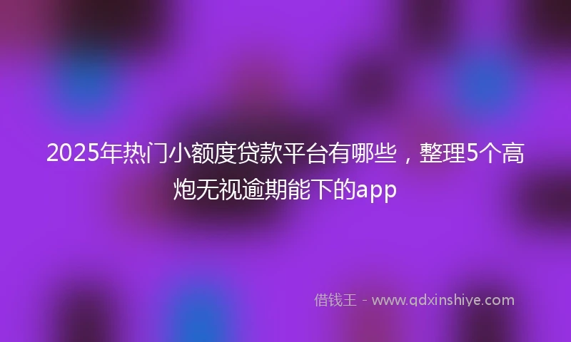 2025年热门小额度贷款平台有哪些，整理5个高炮无视逾期能下的app