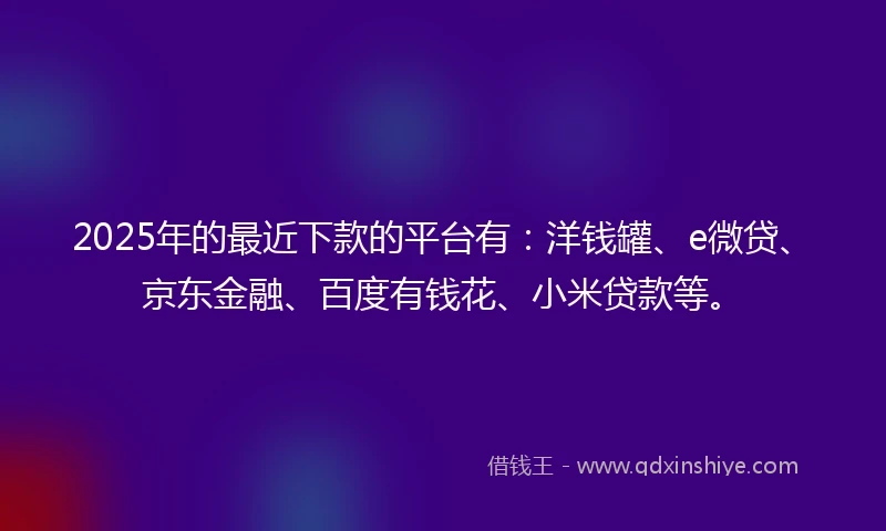 2025年的最近下款的平台有：洋钱罐、e微贷、京东金融、百度有钱花、小米贷款等。