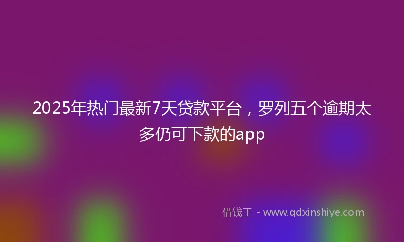 2025年热门最新7天贷款平台，罗列五个逾期太多仍可下款的app