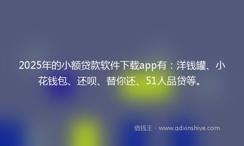 2025年的小额贷款软件下载app有：洋钱罐、小花钱包、还呗、替你还、51人品贷等。