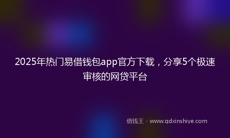 2025年热门易借钱包app官方下载，分享5个极速审核的网贷平台