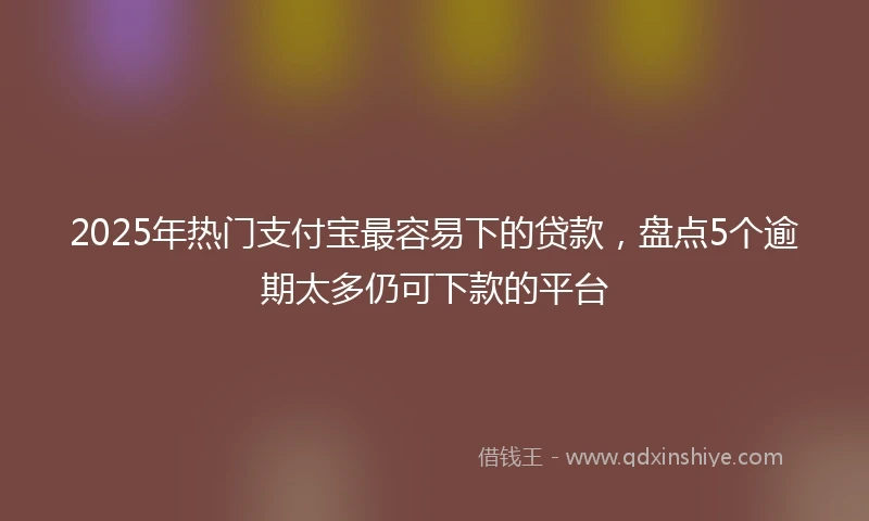 2025年热门支付宝最容易下的贷款，盘点5个逾期太多仍可下款的平台