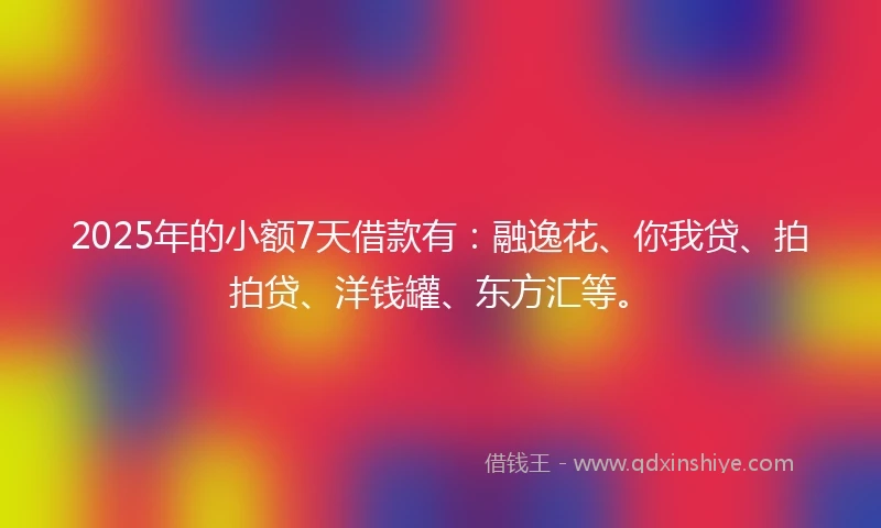 2025年的小额7天借款有：融逸花、你我贷、拍拍贷、洋钱罐、东方汇等。
