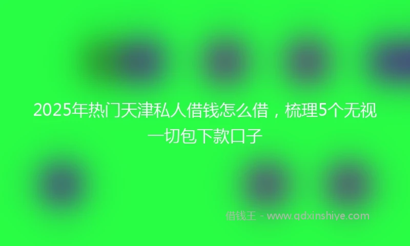 2025年热门天津私人借钱怎么借，梳理5个无视一切包下款口子