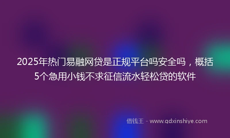 2025年热门易融网贷是正规平台吗安全吗，概括5个急用小钱不求征信流水轻松贷的软件