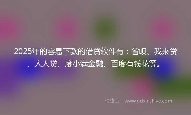 2025年的容易下款的借贷软件有：省呗、我来贷、人人贷、度小满金融、百度有钱花等。
